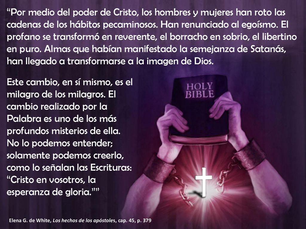 Por medio del poder de Cristo, los hombres y mujeres han roto las cadenas de los hábitos pecaminosos. Han renunciado al egoísmo. El profano se transformó en reverente, el borracho en sobrio, el libertino en puro. Almas que habían manifestado la semejanza de Satanás, han llegado a transformarse a la imagen de Dios.