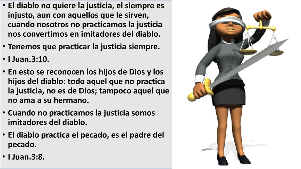 El diablo no quiere la justicia, el siempre es injusto, aun con aquellos que le sirven, cuando nosotros no practicamos la justicia nos convertimos en imitadores del diablo.