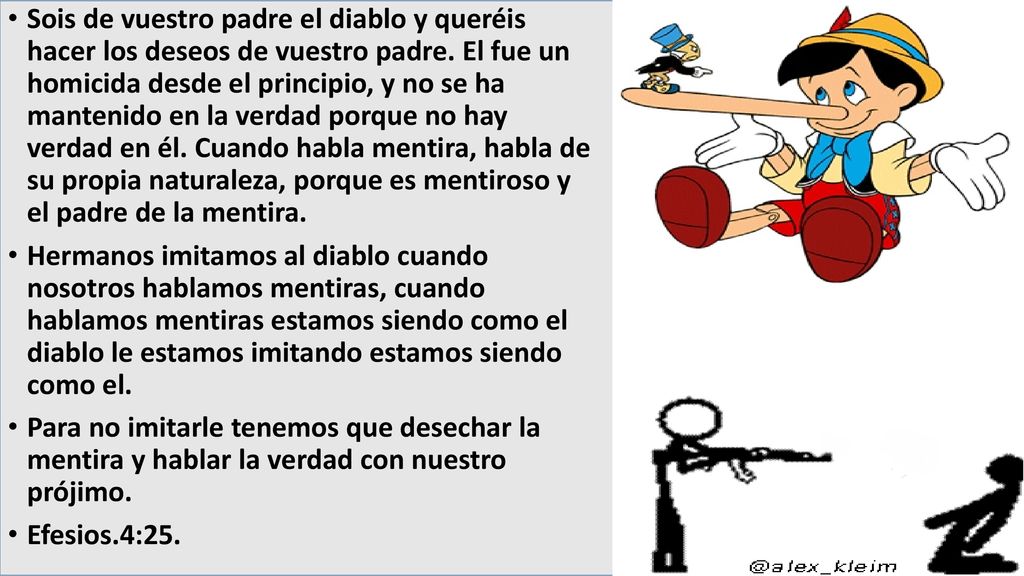 Sois de vuestro padre el diablo y queréis hacer los deseos de vuestro padre. El fue un homicida desde el principio, y no se ha mantenido en la verdad porque no hay verdad en él. Cuando habla mentira, habla de su propia naturaleza, porque es mentiroso y el padre de la mentira.
