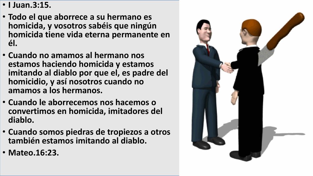 I Juan.3:15. Todo el que aborrece a su hermano es homicida, y vosotros sabéis que ningún homicida tiene vida eterna permanente en él.