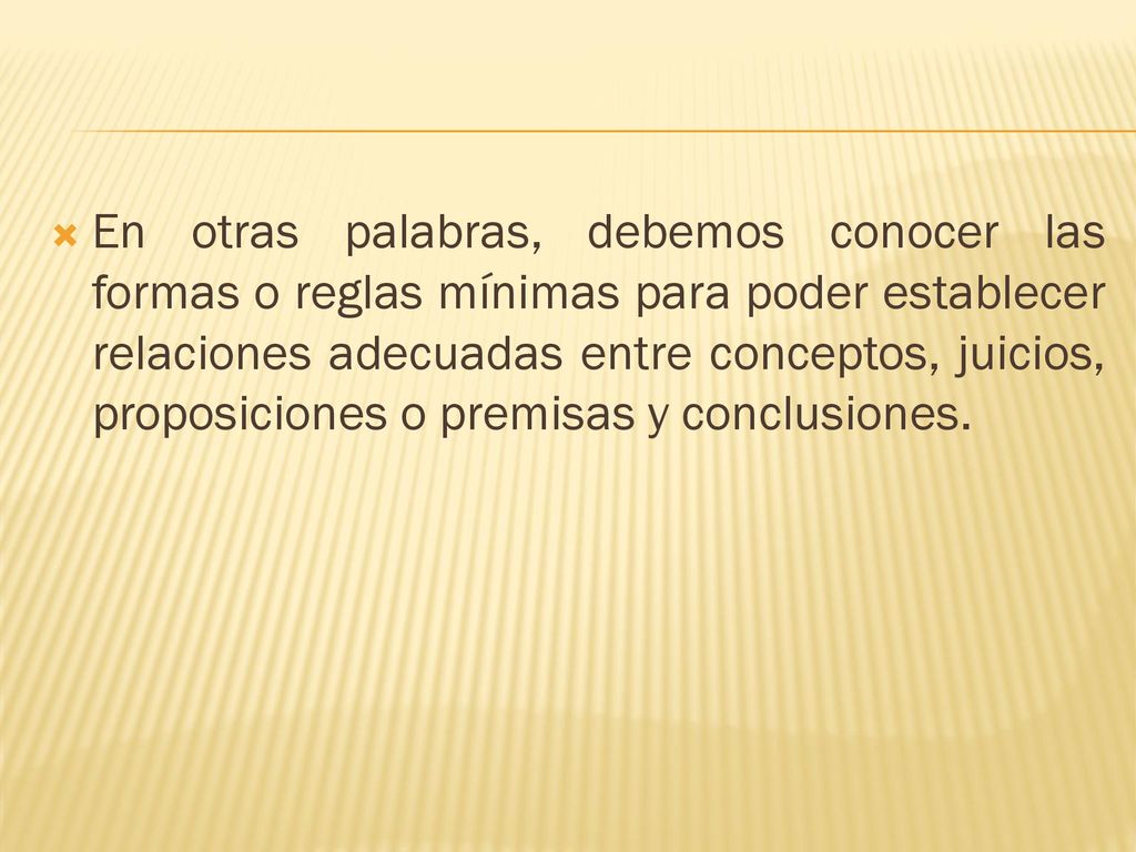 En otras palabras, debemos conocer las formas o reglas mínimas para poder establecer relaciones adecuadas entre conceptos, juicios, proposiciones o premisas y conclusiones.
