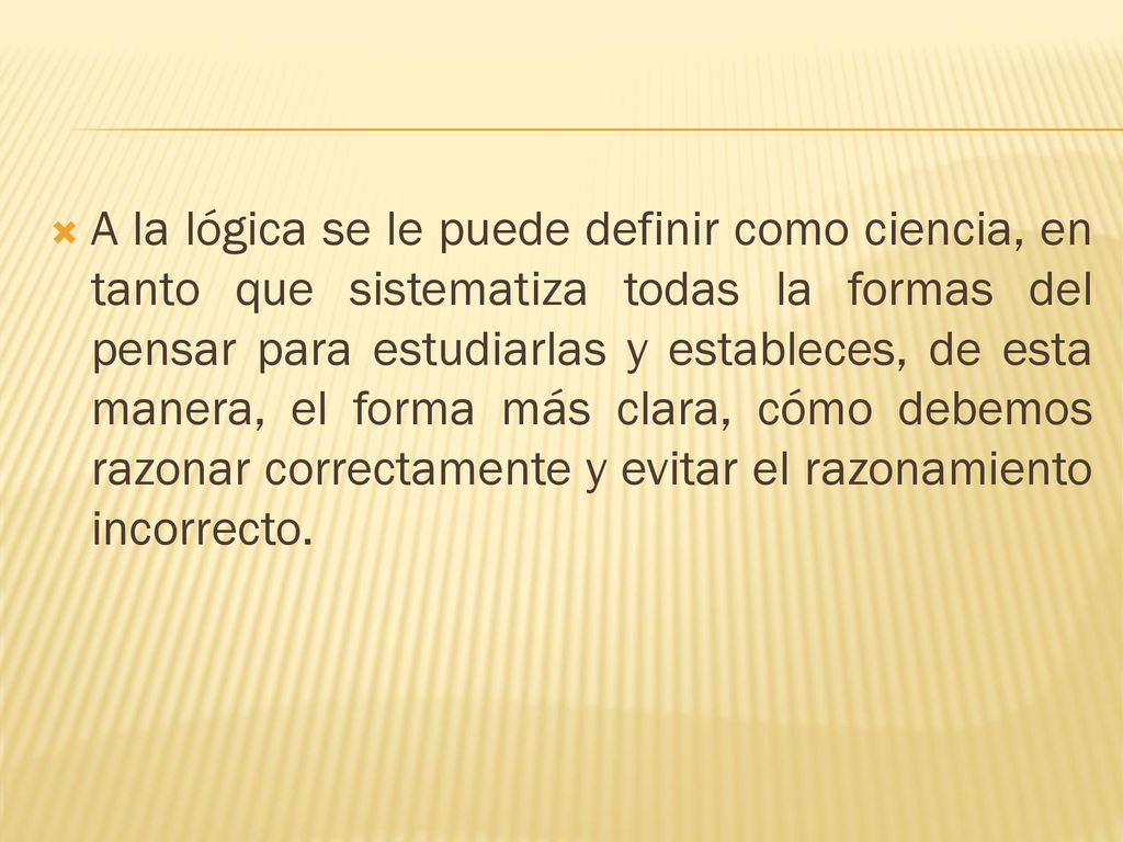 A la lógica se le puede definir como ciencia, en tanto que sistematiza todas la formas del pensar para estudiarlas y estableces, de esta manera, el forma más clara, cómo debemos razonar correctamente y evitar el razonamiento incorrecto.