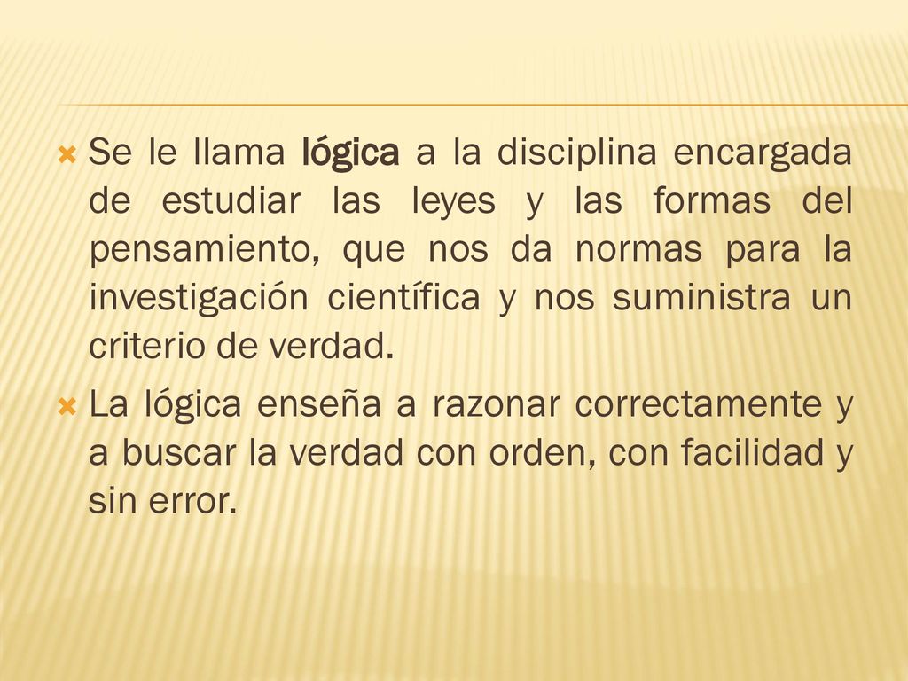 Se le llama lógica a la disciplina encargada de estudiar las leyes y las formas del pensamiento, que nos da normas para la investigación científica y nos suministra un criterio de verdad.