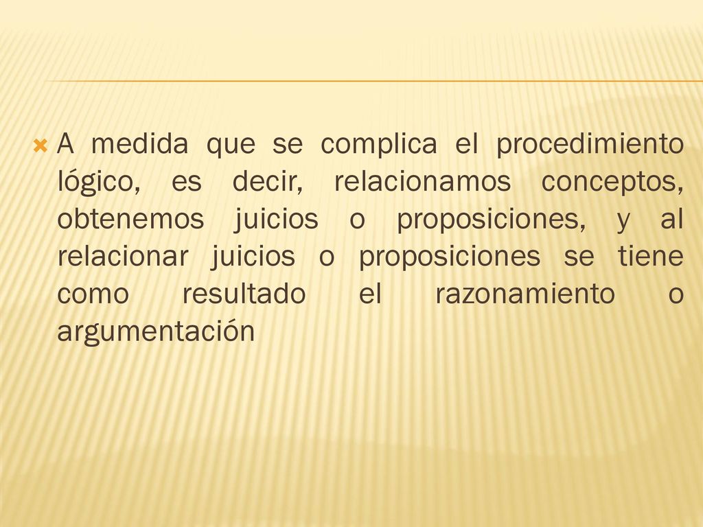 A medida que se complica el procedimiento lógico, es decir, relacionamos conceptos, obtenemos juicios o proposiciones, y al relacionar juicios o proposiciones se tiene como resultado el razonamiento o argumentación