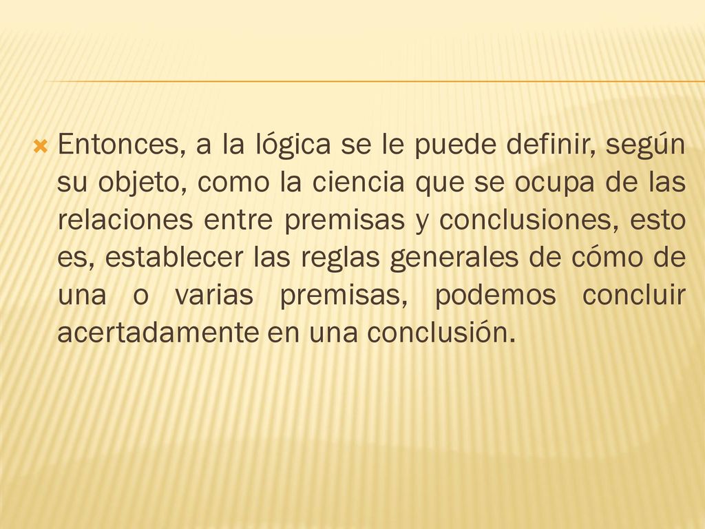 Entonces, a la lógica se le puede definir, según su objeto, como la ciencia que se ocupa de las relaciones entre premisas y conclusiones, esto es, establecer las reglas generales de cómo de una o varias premisas, podemos concluir acertadamente en una conclusión.