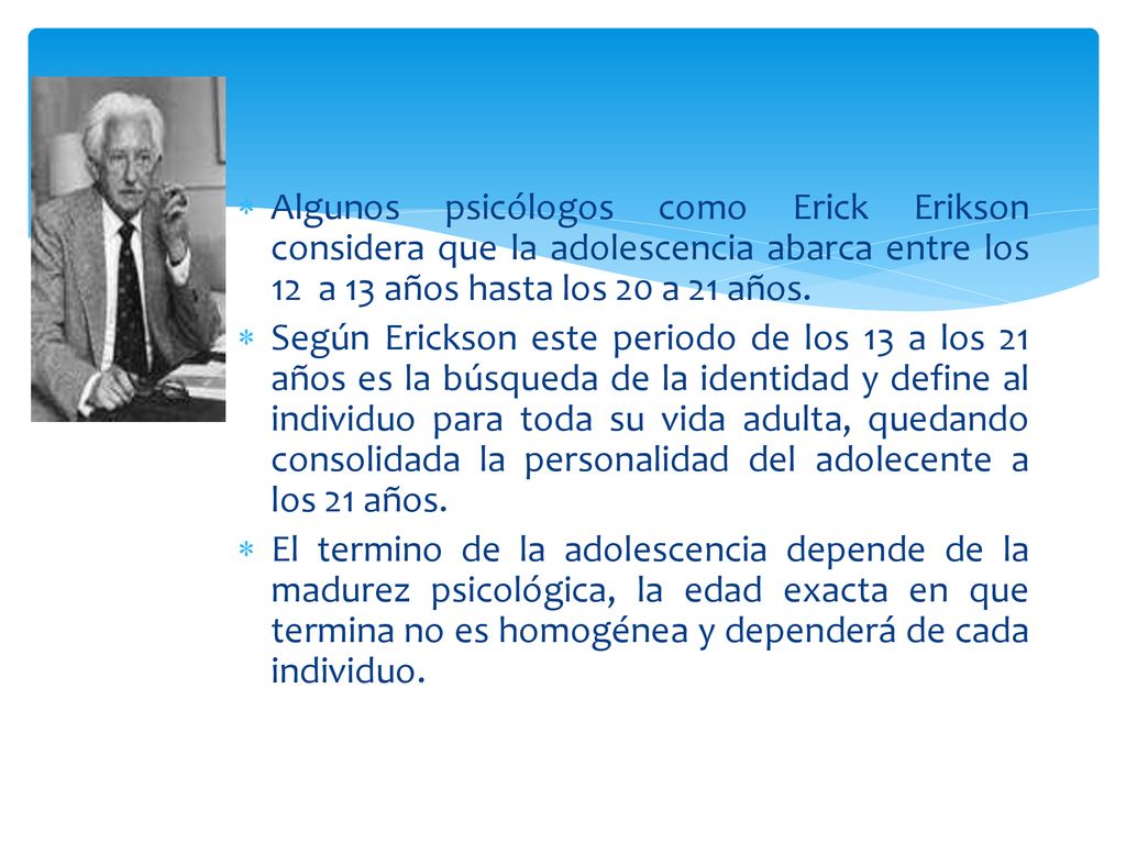 Algunos psicólogos como Erick Erikson considera que la adolescencia abarca entre los 12 a 13 años hasta los 20 a 21 años.