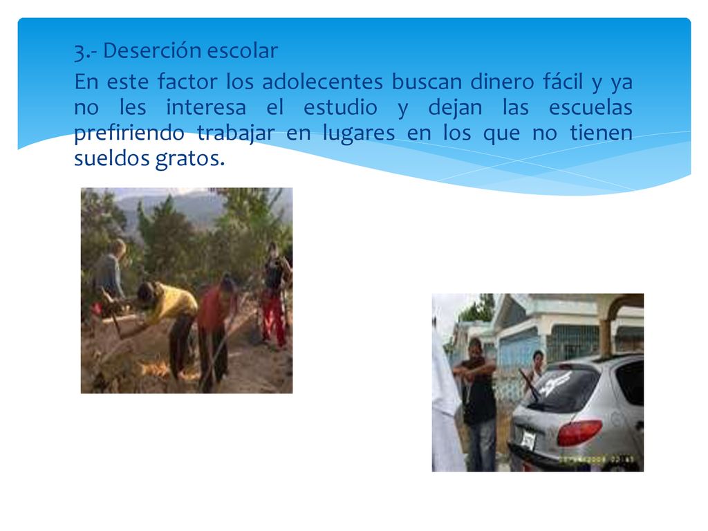 3.- Deserción escolar En este factor los adolecentes buscan dinero fácil y ya no les interesa el estudio y dejan las escuelas prefiriendo trabajar en lugares en los que no tienen sueldos gratos.