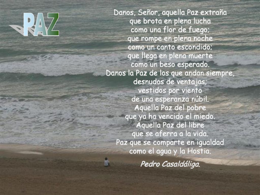 Danos, Señor, aquella Paz extraña que brota en plena lucha como una flor de fuego; que rompe en plena noche como un canto escondido; que llega en plena muerte como un beso esperado. Danos la Paz de los que andan siempre, desnudos de ventajas; vestidos por viento de una esperanza núbil. Aquella Paz del pobre que ya ha vencido el miedo. Aquella Paz del libre que se aferra a la vida. Paz que se comparte en igualdad como el agua y la Hostia.