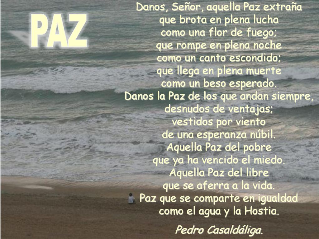 Danos, Señor, aquella Paz extraña que brota en plena lucha como una flor de fuego; que rompe en plena noche como un canto escondido; que llega en plena muerte como un beso esperado. Danos la Paz de los que andan siempre, desnudos de ventajas; vestidos por viento de una esperanza núbil. Aquella Paz del pobre que ya ha vencido el miedo. Aquella Paz del libre que se aferra a la vida. Paz que se comparte en igualdad como el agua y la Hostia.