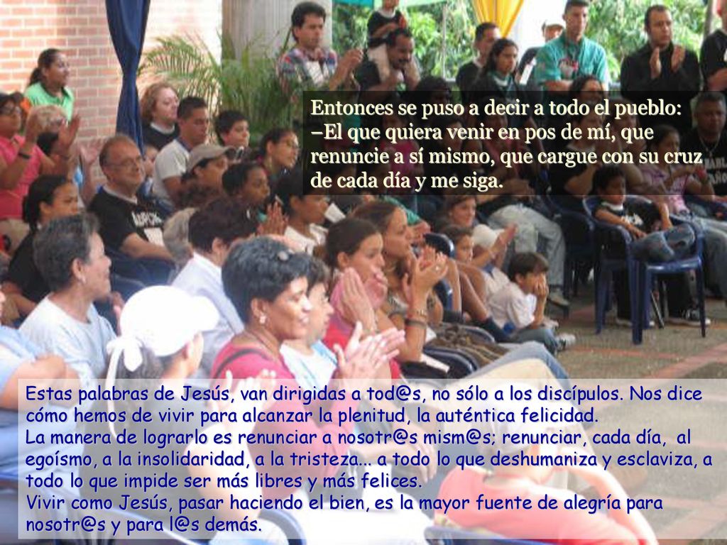Entonces se puso a decir a todo el pueblo: –El que quiera venir en pos de mí, que renuncie a sí mismo, que cargue con su cruz de cada día y me siga.