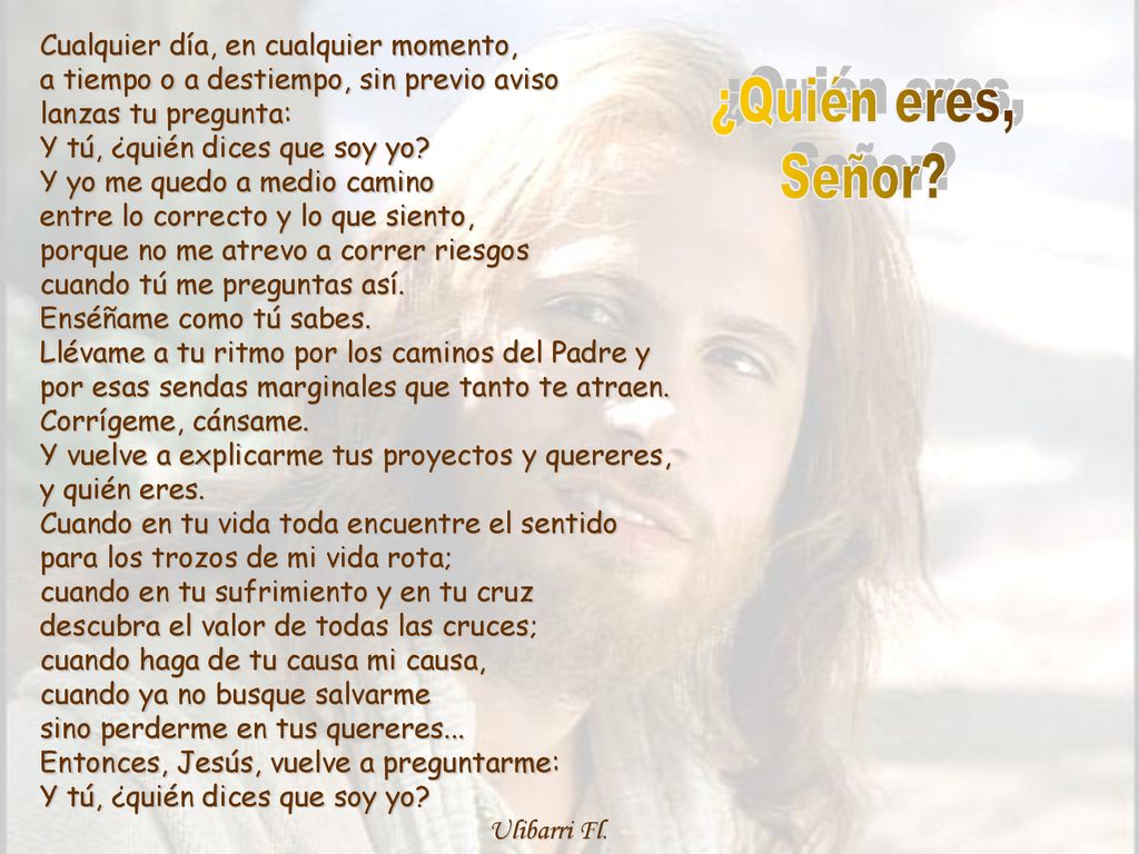 Cualquier día, en cualquier momento, a tiempo o a destiempo, sin previo aviso lanzas tu pregunta: Y tú, ¿quién dices que soy yo Y yo me quedo a medio camino entre lo correcto y lo que siento, porque no me atrevo a correr riesgos cuando tú me preguntas así. Enséñame como tú sabes. Llévame a tu ritmo por los caminos del Padre y por esas sendas marginales que tanto te atraen. Corrígeme, cánsame. Y vuelve a explicarme tus proyectos y quereres, y quién eres. Cuando en tu vida toda encuentre el sentido para los trozos de mi vida rota; cuando en tu sufrimiento y en tu cruz descubra el valor de todas las cruces; cuando haga de tu causa mi causa, cuando ya no busque salvarme sino perderme en tus quereres... Entonces, Jesús, vuelve a preguntarme: Y tú, ¿quién dices que soy yo Ulibarri Fl.