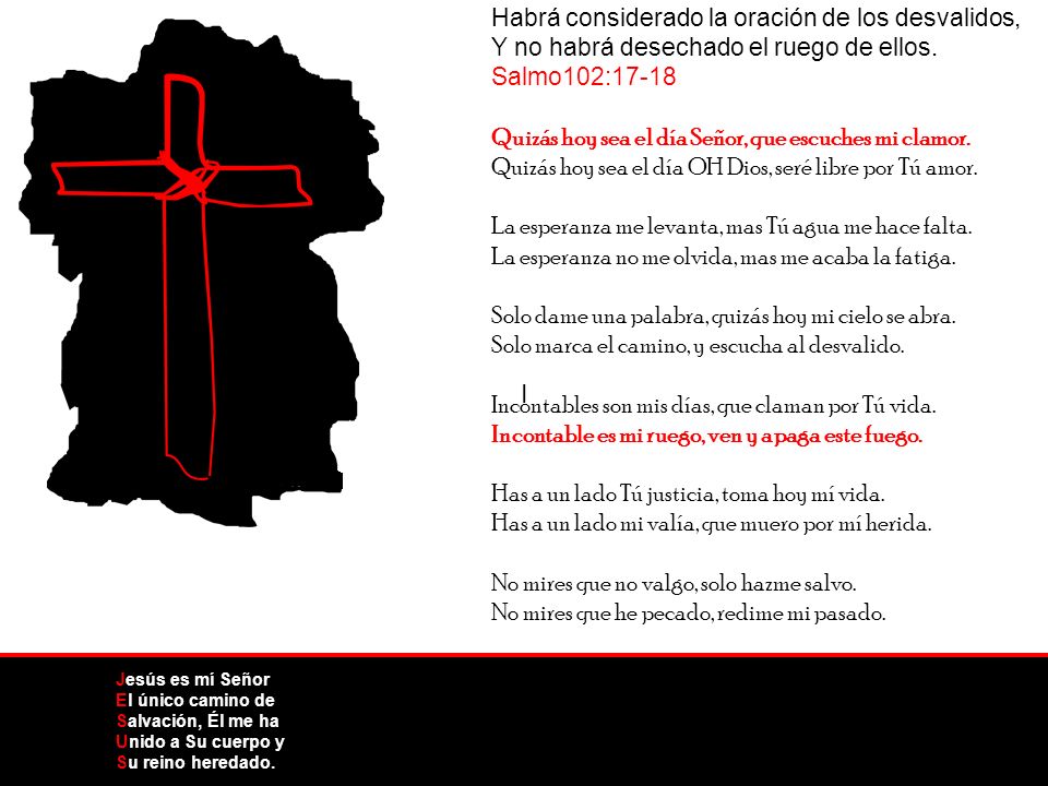 Habrá considerado la oración de los desvalidos, Y no habrá desechado el ruego de ellos. Salmo102:17-18 Quizás hoy sea el día Señor, que escuches mi clamor. Quizás hoy sea el día OH Dios, seré libre por Tú amor. La esperanza me levanta, mas Tú agua me hace falta. La esperanza no me olvida, mas me acaba la fatiga. Solo dame una palabra, quizás hoy mi cielo se abra. Solo marca el camino, y escucha al desvalido. Incontables son mis días, que claman por Tú vida. Incontable es mi ruego, ven y apaga este fuego. Has a un lado Tú justicia, toma hoy mí vida. Has a un lado mi valía, que muero por mí herida. No mires que no valgo, solo hazme salvo. No mires que he pecado, redime mi pasado.