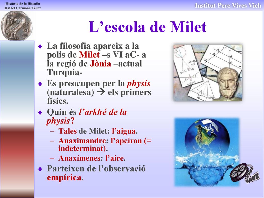 L’escola de Milet La filosofia apareix a la polis de Milet –s VI aC- a la regió de Jònia –actual Turquia-