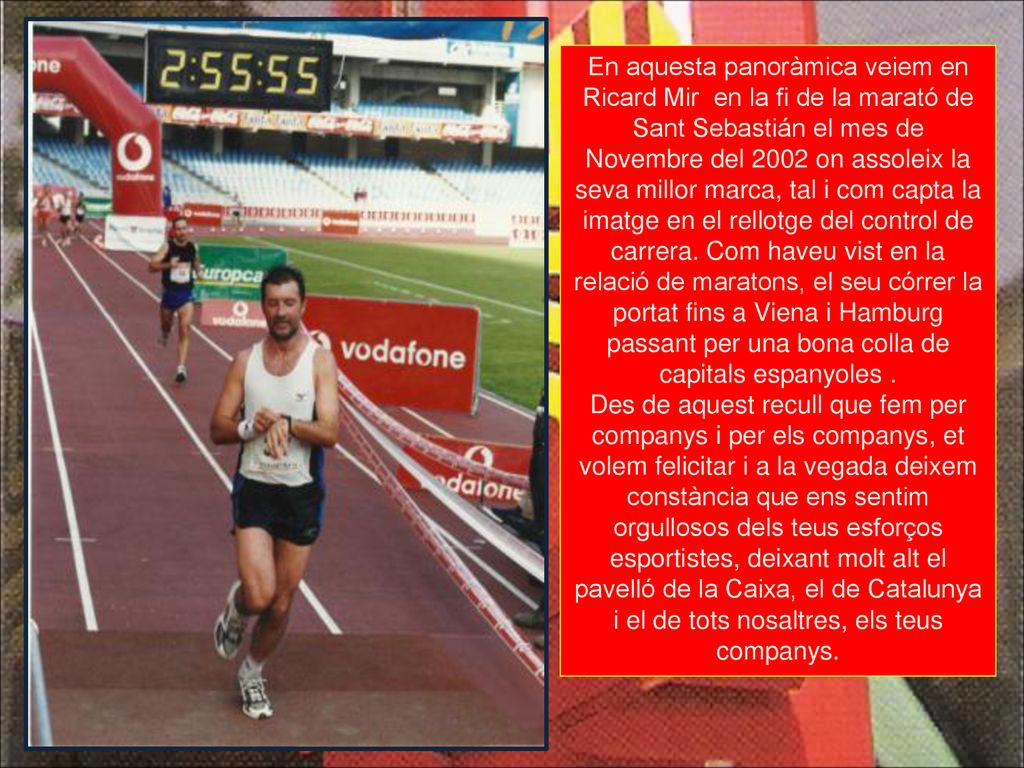 En aquesta panoràmica veiem en Ricard Mir en la fi de la marató de Sant Sebastián el mes de Novembre del 2002 on assoleix la seva millor marca, tal i com capta la imatge en el rellotge del control de carrera. Com haveu vist en la relació de maratons, el seu córrer la portat fins a Viena i Hamburg passant per una bona colla de capitals espanyoles .