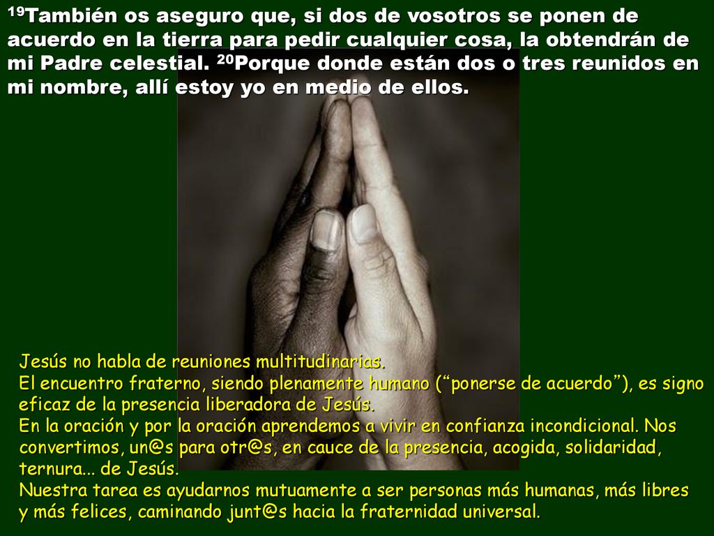 19También os aseguro que, si dos de vosotros se ponen de acuerdo en la tierra para pedir cualquier cosa, la obtendrán de mi Padre celestial. 20Porque donde están dos o tres reunidos en mi nombre, allí estoy yo en medio de ellos.