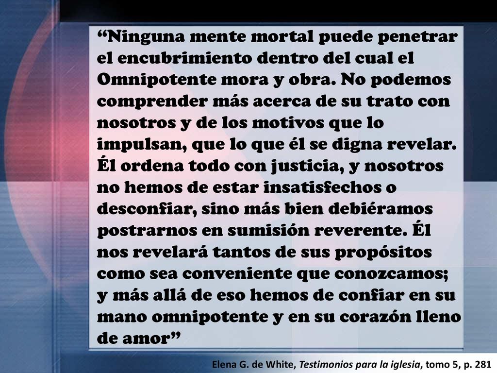 Ninguna mente mortal puede penetrar el encubrimiento dentro del cual el Omnipotente mora y obra. No podemos comprender más acerca de su trato con nosotros y de los motivos que lo impulsan, que lo que él se digna revelar. Él ordena todo con justicia, y nosotros no hemos de estar insatisfechos o desconfiar, sino más bien debiéramos postrarnos en sumisión reverente. Él nos revelará tantos de sus propósitos como sea conveniente que conozcamos; y más allá de eso hemos de confiar en su mano omnipotente y en su corazón lleno de amor