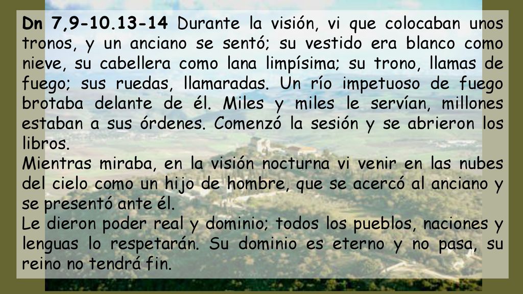 Dn 7, Durante la visión, vi que colocaban unos tronos, y un anciano se sentó; su vestido era blanco como nieve, su cabellera como lana limpísima; su trono, llamas de fuego; sus ruedas, llamaradas. Un río impetuoso de fuego brotaba delante de él. Miles y miles le servían, millones estaban a sus órdenes. Comenzó la sesión y se abrieron los libros.