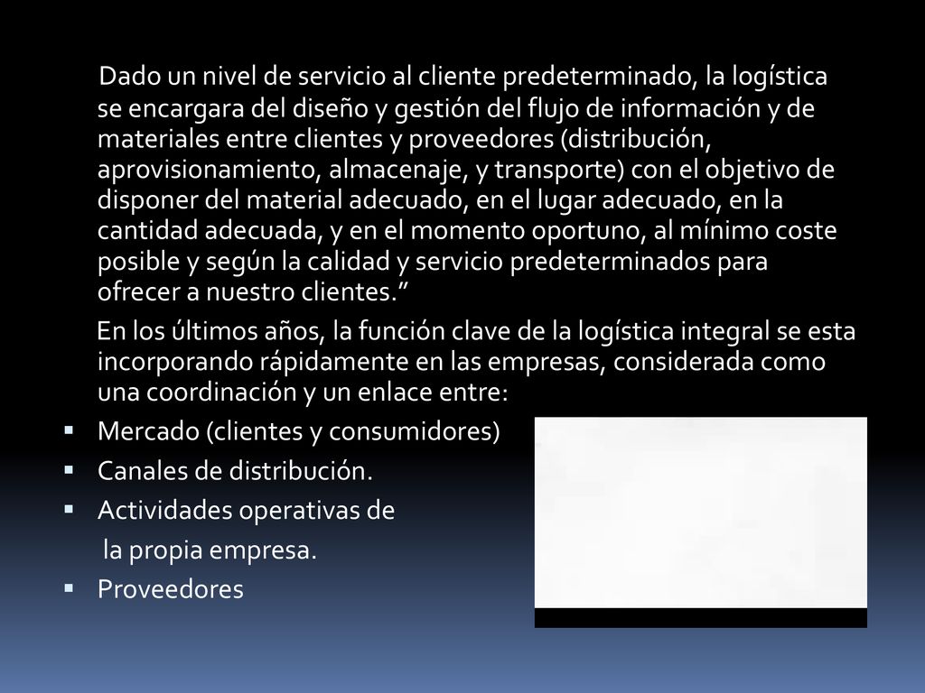 Dado un nivel de servicio al cliente predeterminado, la logística se encargara del diseño y gestión del flujo de información y de materiales entre clientes y proveedores (distribución, aprovisionamiento, almacenaje, y transporte) con el objetivo de disponer del material adecuado, en el lugar adecuado, en la cantidad adecuada, y en el momento oportuno, al mínimo coste posible y según la calidad y servicio predeterminados para ofrecer a nuestro clientes.