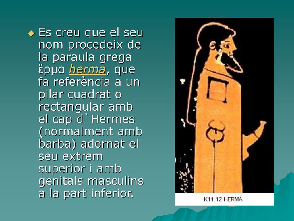 Es creu que el seu nom procedeix de la paraula grega ἕρμα herma, que fa referència a un pilar cuadrat o rectangular amb el cap d`Hermes (normalment amb barba) adornat el seu extrem superior i amb genitals masculins a la part inferior.