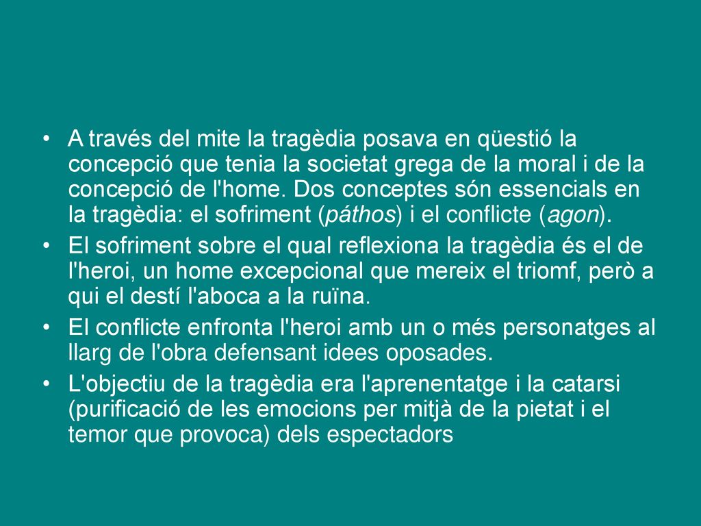 A través del mite la tragèdia posava en qüestió la concepció que tenia la societat grega de la moral i de la concepció de l home. Dos conceptes són essencials en la tragèdia: el sofriment (páthos) i el conflicte (agon).
