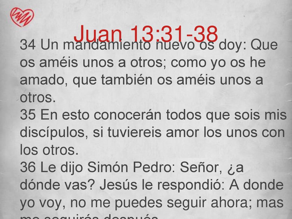 Juan 13: Un mandamiento nuevo os doy: Que os améis unos a otros; como yo os he amado, que también os améis unos a otros.