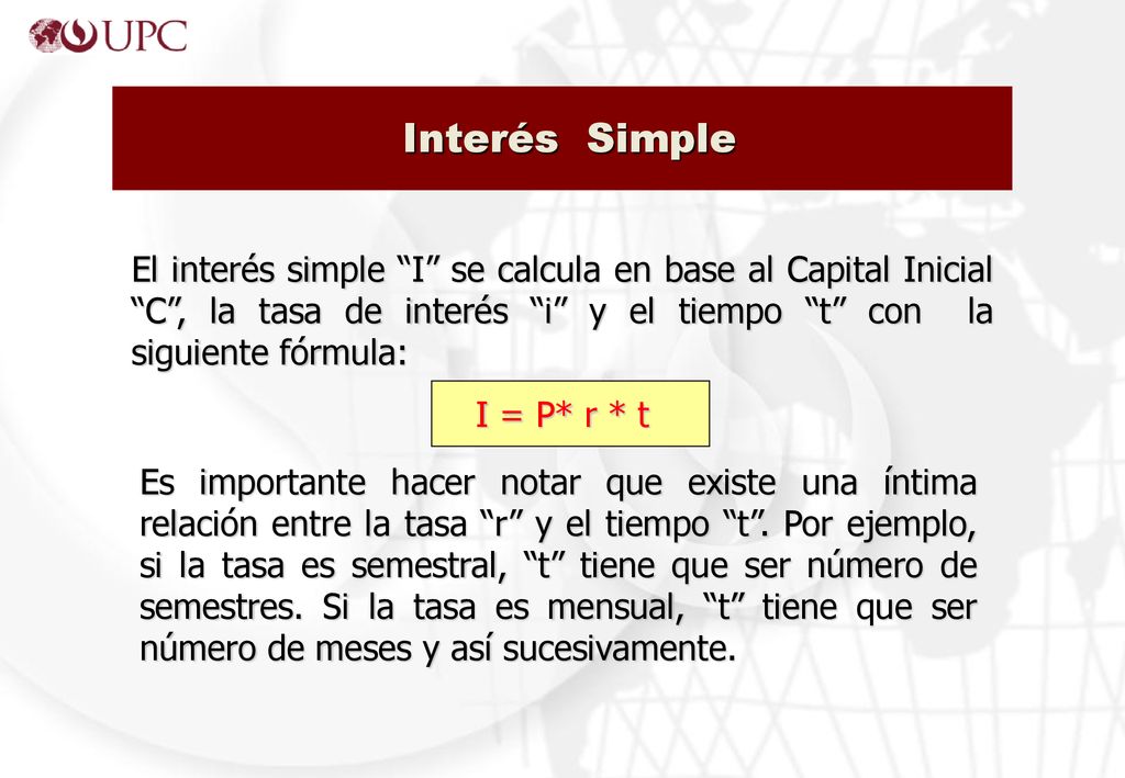 Interés Simple El interés simple I se calcula en base al Capital Inicial C , la tasa de interés i y el tiempo t con la siguiente fórmula: