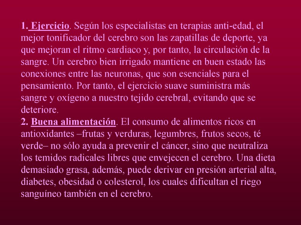 1. Ejercicio. Según los especialistas en terapias anti-edad, el mejor tonificador del cerebro son las zapatillas de deporte, ya que mejoran el ritmo cardiaco y, por tanto, la circulación de la sangre. Un cerebro bien irrigado mantiene en buen estado las conexiones entre las neuronas, que son esenciales para el pensamiento. Por tanto, el ejercicio suave suministra más sangre y oxígeno a nuestro tejido cerebral, evitando que se deteriore.