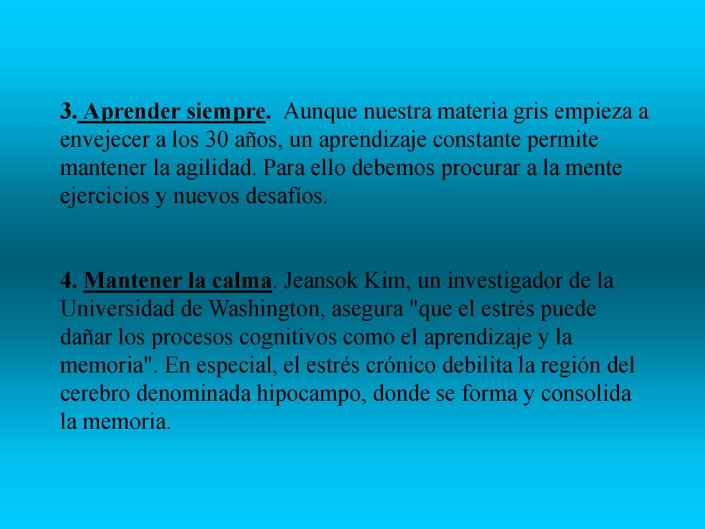 3. Aprender siempre. Aunque nuestra materia gris empieza a envejecer a los 30 años, un aprendizaje constante permite mantener la agilidad. Para ello debemos procurar a la mente ejercicios y nuevos desafíos.