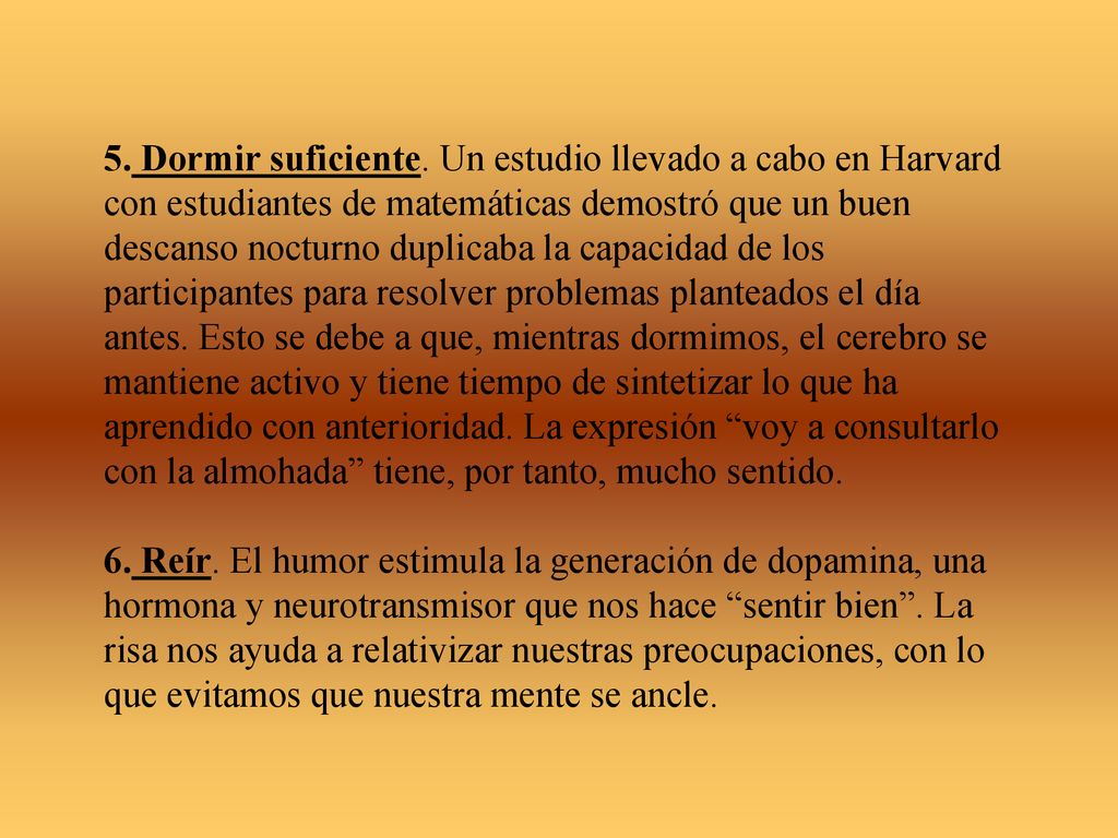 5. Dormir suficiente. Un estudio llevado a cabo en Harvard con estudiantes de matemáticas demostró que un buen descanso nocturno duplicaba la capacidad de los participantes para resolver problemas planteados el día antes. Esto se debe a que, mientras dormimos, el cerebro se mantiene activo y tiene tiempo de sintetizar lo que ha aprendido con anterioridad. La expresión voy a consultarlo con la almohada tiene, por tanto, mucho sentido.