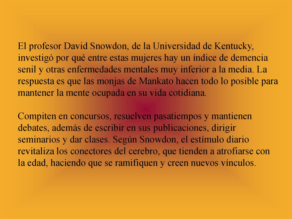 El profesor David Snowdon, de la Universidad de Kentucky, investigó por qué entre estas mujeres hay un índice de demencia senil y otras enfermedades mentales muy inferior a la media. La respuesta es que las monjas de Mankato hacen todo lo posible para mantener la mente ocupada en su vida cotidiana.