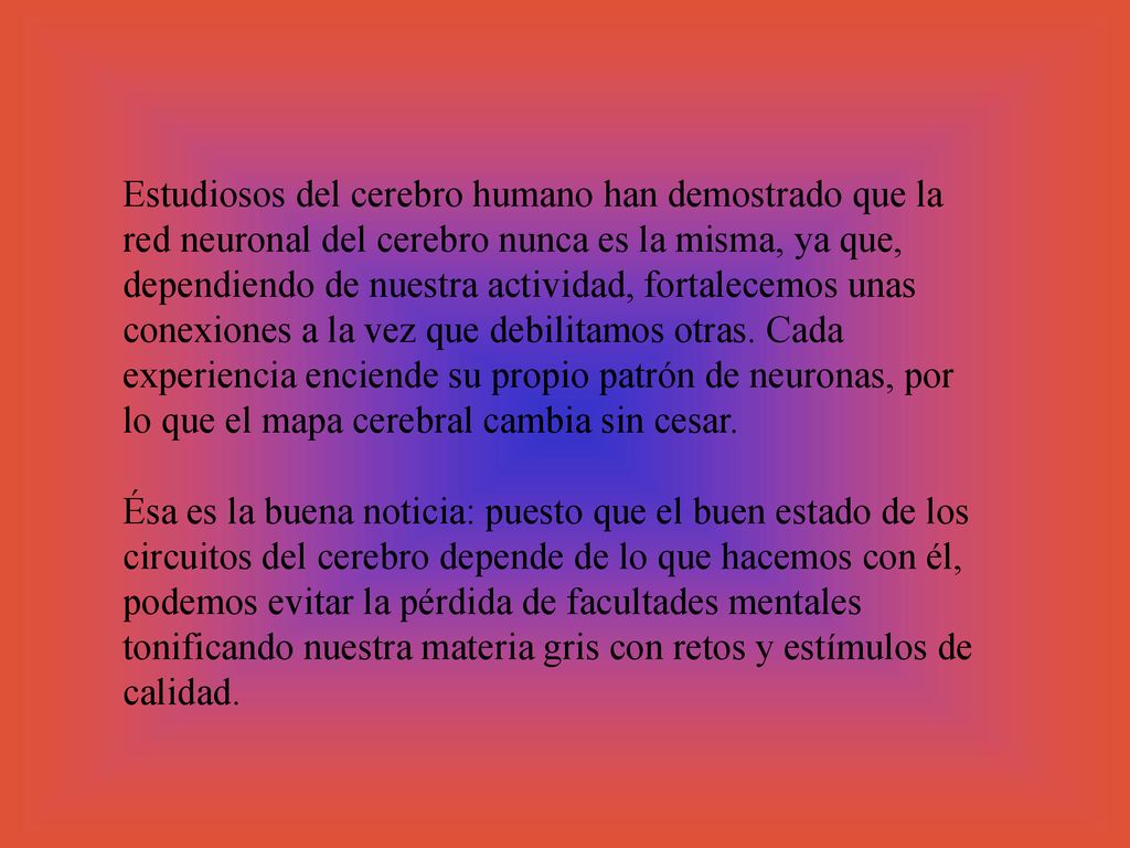 Estudiosos del cerebro humano han demostrado que la red neuronal del cerebro nunca es la misma, ya que, dependiendo de nuestra actividad, fortalecemos unas conexiones a la vez que debilitamos otras. Cada experiencia enciende su propio patrón de neuronas, por lo que el mapa cerebral cambia sin cesar.