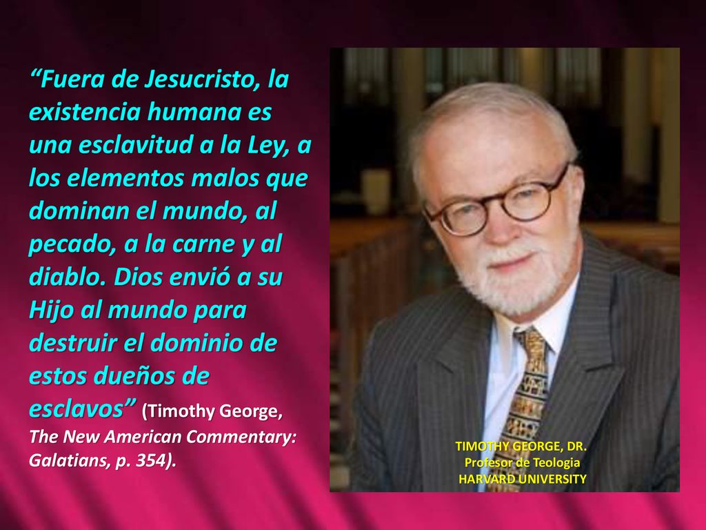 Fuera de Jesucristo, la existencia humana es una esclavitud a la Ley, a los elementos malos que dominan el mundo, al pecado, a la carne y al diablo. Dios envió a su Hijo al mundo para destruir el dominio de estos dueños de esclavos (Timothy George, The New American Commentary: Galatians, p. 354).