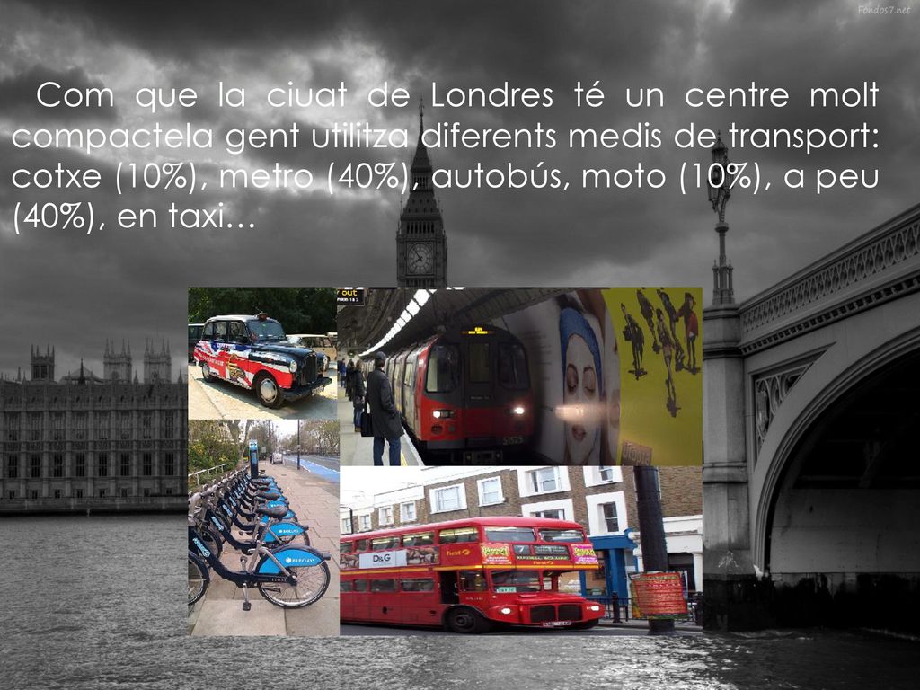 Com que la ciuat de Londres té un centre molt compactela gent utilitza diferents medis de transport: cotxe (10%), metro (40%), autobús, moto (10%), a peu (40%), en taxi…