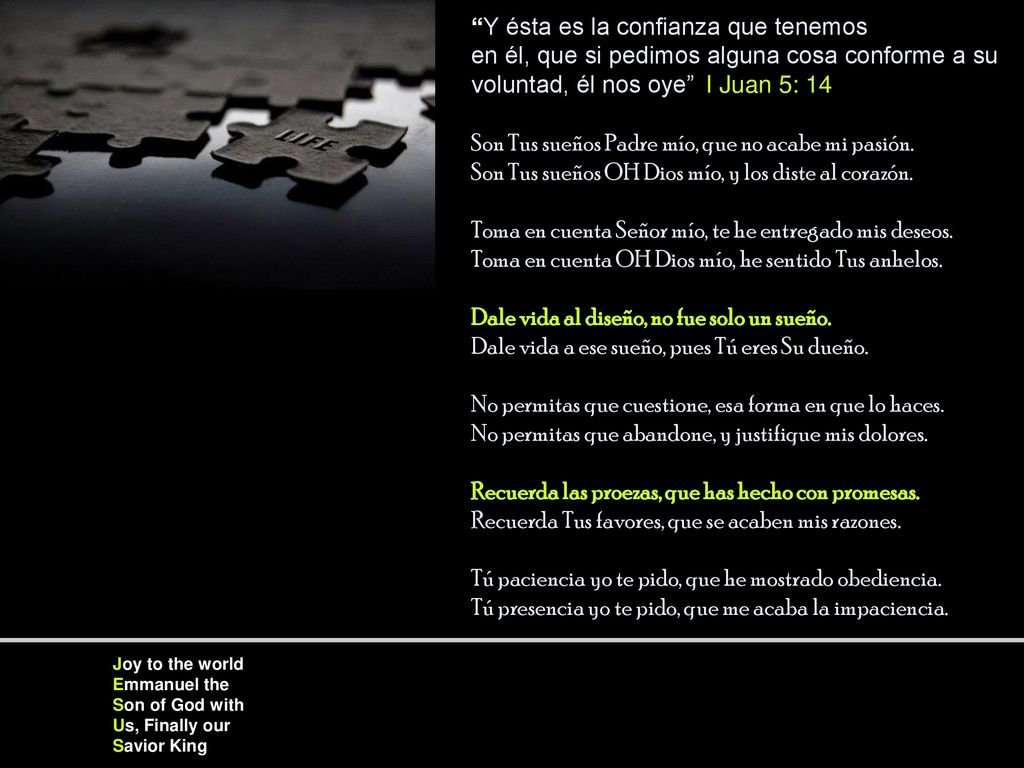 Y ésta es la confianza que tenemos en él, que si pedimos alguna cosa conforme a su voluntad, él nos oye I Juan 5: 14 Son Tus sueños Padre mío, que no acabe mi pasión. Son Tus sueños OH Dios mío, y los diste al corazón. Toma en cuenta Señor mío, te he entregado mis deseos. Toma en cuenta OH Dios mío, he sentido Tus anhelos. Dale vida al diseño, no fue solo un sueño. Dale vida a ese sueño, pues Tú eres Su dueño. No permitas que cuestione, esa forma en que lo haces. No permitas que abandone, y justifique mis dolores. Recuerda las proezas, que has hecho con promesas. Recuerda Tus favores, que se acaben mis razones. Tú paciencia yo te pido, que he mostrado obediencia. Tú presencia yo te pido, que me acaba la impaciencia.