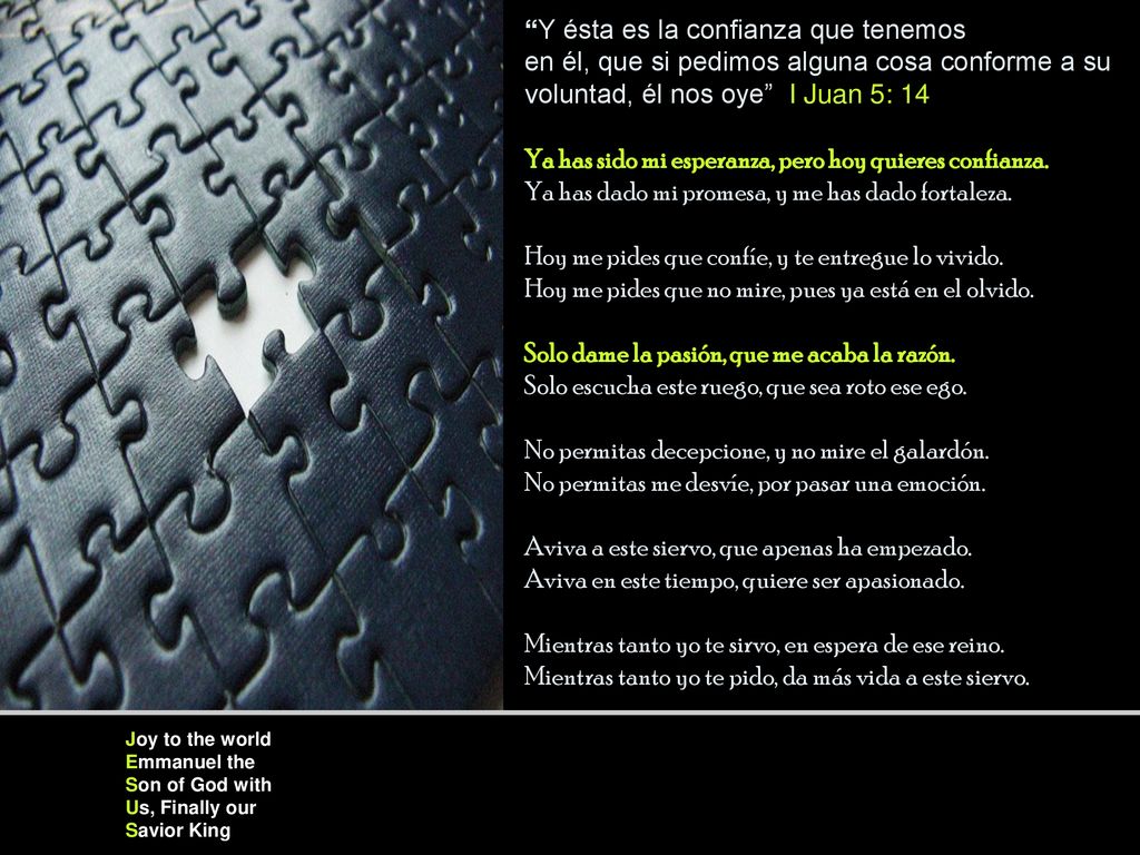 Y ésta es la confianza que tenemos en él, que si pedimos alguna cosa conforme a su voluntad, él nos oye I Juan 5: 14 Ya has sido mi esperanza, pero hoy quieres confianza. Ya has dado mi promesa, y me has dado fortaleza. Hoy me pides que confíe, y te entregue lo vivido. Hoy me pides que no mire, pues ya está en el olvido. Solo dame la pasión, que me acaba la razón. Solo escucha este ruego, que sea roto ese ego. No permitas decepcione, y no mire el galardón. No permitas me desvíe, por pasar una emoción. Aviva a este siervo, que apenas ha empezado. Aviva en este tiempo, quiere ser apasionado. Mientras tanto yo te sirvo, en espera de ese reino. Mientras tanto yo te pido, da más vida a este siervo.
