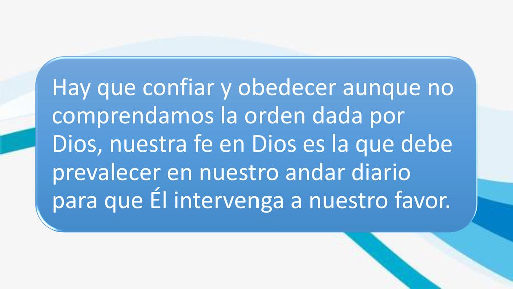Hay que confiar y obedecer aunque no comprendamos la orden dada por Dios, nuestra fe en Dios es la que debe prevalecer en nuestro andar diario para que Él intervenga a nuestro favor.