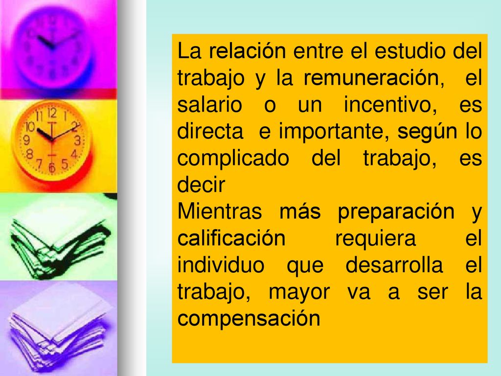 La relación entre el estudio del trabajo y la remuneración, el salario o un incentivo, es directa e importante, según lo complicado del trabajo, es decir