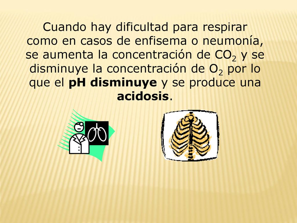 Cuando hay dificultad para respirar como en casos de enfisema o neumonía, se aumenta la concentración de CO2 y se disminuye la concentración de O2 por lo que el pH disminuye y se produce una acidosis.