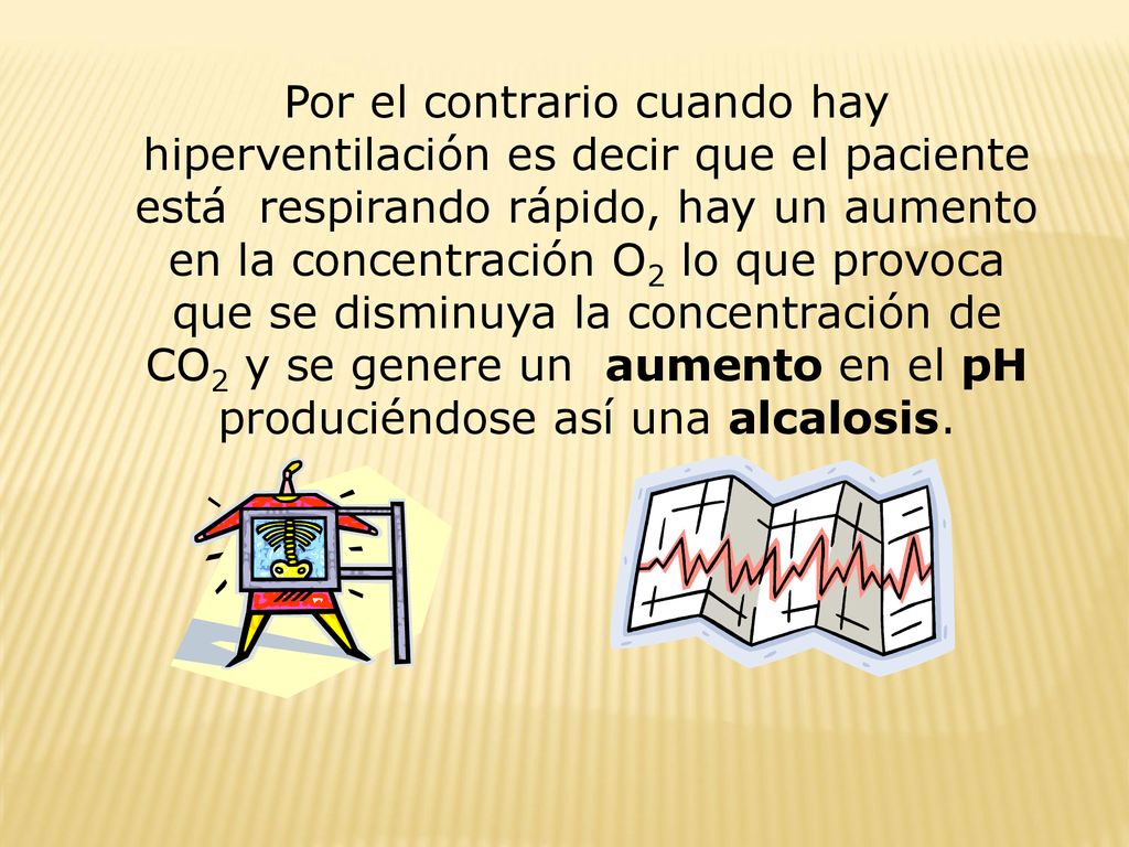 Por el contrario cuando hay hiperventilación es decir que el paciente está respirando rápido, hay un aumento en la concentración O2 lo que provoca que se disminuya la concentración de CO2 y se genere un aumento en el pH produciéndose así una alcalosis.