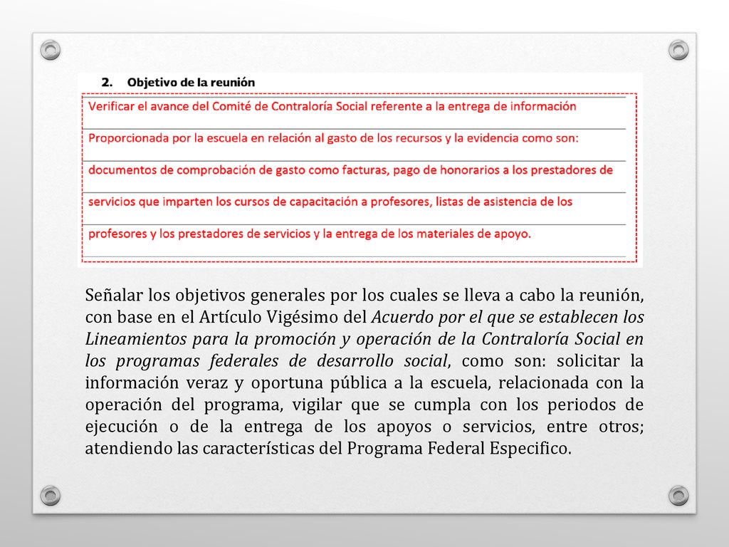 Señalar los objetivos generales por los cuales se lleva a cabo la reunión, con base en el Artículo Vigésimo del Acuerdo por el que se establecen los Lineamientos para la promoción y operación de la Contraloría Social en los programas federales de desarrollo social, como son: solicitar la información veraz y oportuna pública a la escuela, relacionada con la operación del programa, vigilar que se cumpla con los periodos de ejecución o de la entrega de los apoyos o servicios, entre otros; atendiendo las características del Programa Federal Especifico.