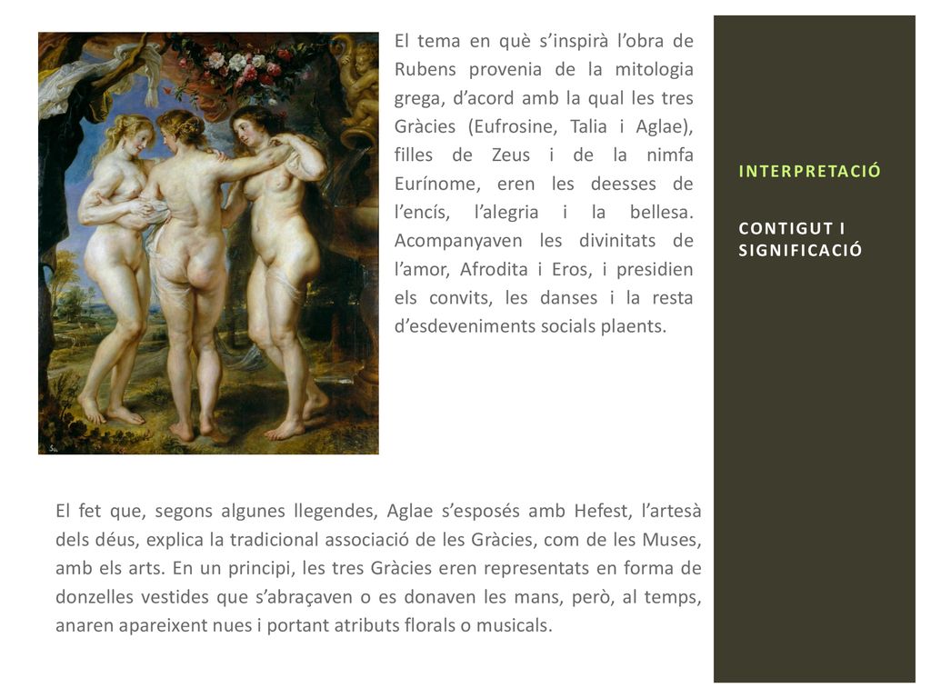 El tema en què s’inspirà l’obra de Rubens provenia de la mitologia grega, d’acord amb la qual les tres Gràcies (Eufrosine, Talia i Aglae), filles de Zeus i de la nimfa Eurínome, eren les deesses de l’encís, l’alegria i la bellesa. Acompanyaven les divinitats de l’amor, Afrodita i Eros, i presidien els convits, les danses i la resta d’esdeveniments socials plaents.