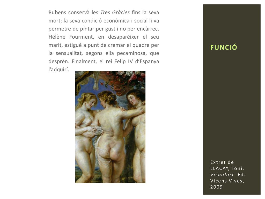 Rubens conservà les Tres Gràcies fins la seva mort; la seva condició econòmica i social li va permetre de pintar per gust i no per encàrrec. Hélène Fourment, en desaparèixer el seu marit, estigué a punt de cremar el quadre per la sensualitat, segons ella pecaminosa, que desprèn. Finalment, el rei Felip IV d’Espanya l’adquirí.