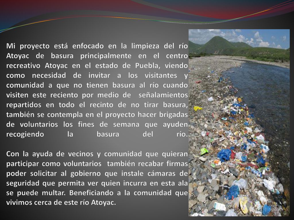 Mi proyecto está enfocado en la limpieza del río Atoyac de basura principalmente en el centro recreativo Atoyac en el estado de Puebla, viendo como necesidad de invitar a los visitantes y comunidad a que no tienen basura al río cuando visiten este reciento por medio de señalamientos repartidos en todo el recinto de no tirar basura, también se contempla en el proyecto hacer brigadas de voluntarios los fines de semana que ayuden recogiendo la basura del río.