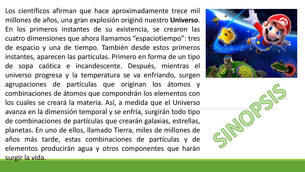 Los científicos afirman que hace aproximadamente trece mil millones de años, una gran explosión originó nuestro Universo. En los primeros instantes de su existencia, se crearon las cuatro dimensiones que ahora llamamos espaciotiempo : tres de espacio y una de tiempo. También desde estos primeros instantes, aparecen las partículas. Primero en forma de un tipo de sopa caótica e incandescente. Después, mientras el universo progresa y la temperatura se va enfriando, surgen agrupaciones de partículas que originan los átomos y combinaciones de átomos que compondrán los elementos con los cuales se creará la materia. Así, a medida que el Universo avanza en la dimensión temporal y se enfría, surgirán todo tipo de combinaciones de partículas que crearán galaxias, estrellas, planetas. En uno de ellos, llamado Tierra, miles de millones de años más tarde, estas combinaciones de partículas y de elementos producirán agua y otros componentes que harán surgir la vida.