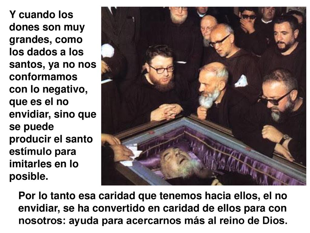 Y cuando los dones son muy grandes, como los dados a los santos, ya no nos conformamos con lo negativo, que es el no envidiar, sino que se puede producir el santo estímulo para imitarles en lo posible.
