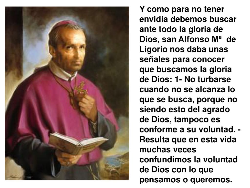Y como para no tener envidia debemos buscar ante todo la gloria de Dios, san Alfonso Mª de Ligorio nos daba unas señales para conocer que buscamos la gloria de Dios: 1- No turbarse cuando no se alcanza lo que se busca, porque no siendo esto del agrado de Dios, tampoco es conforme a su voluntad.