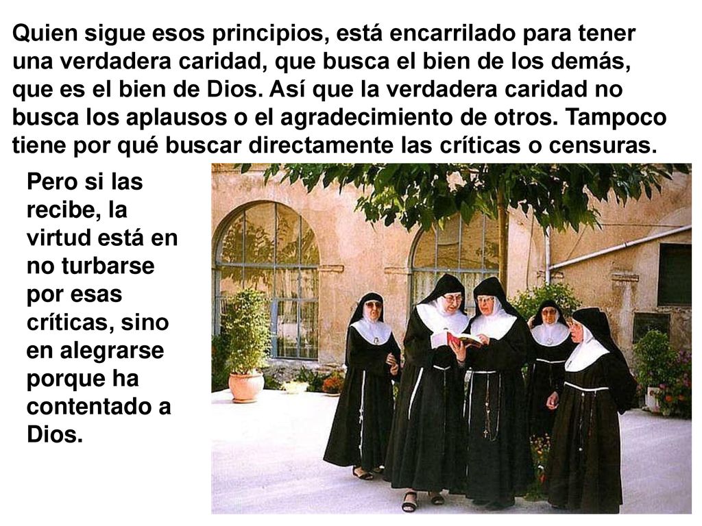 Quien sigue esos principios, está encarrilado para tener una verdadera caridad, que busca el bien de los demás, que es el bien de Dios. Así que la verdadera caridad no busca los aplausos o el agradecimiento de otros. Tampoco tiene por qué buscar directamente las críticas o censuras.