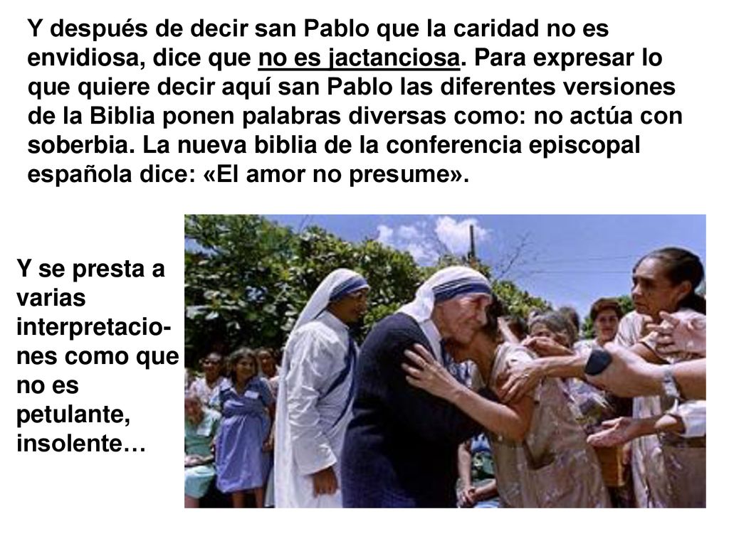 Y después de decir san Pablo que la caridad no es envidiosa, dice que no es jactanciosa. Para expresar lo que quiere decir aquí san Pablo las diferentes versiones de la Biblia ponen palabras diversas como: no actúa con soberbia. La nueva biblia de la conferencia episcopal española dice: «El amor no presume».