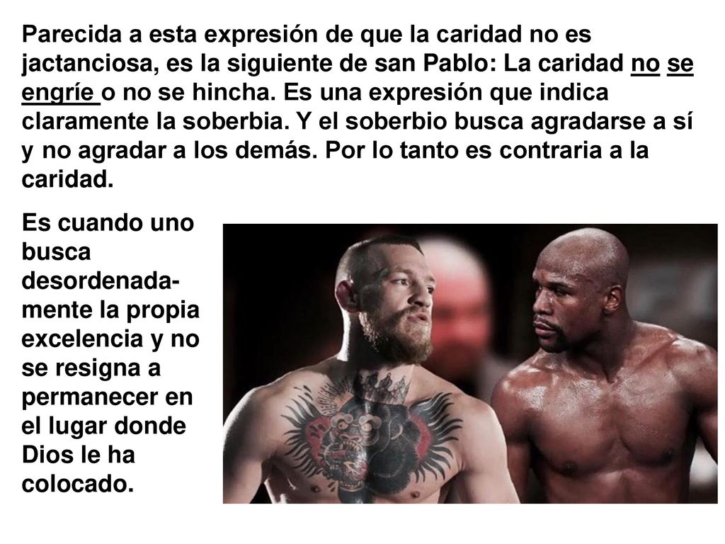 Parecida a esta expresión de que la caridad no es jactanciosa, es la siguiente de san Pablo: La caridad no se engríe o no se hincha. Es una expresión que indica claramente la soberbia. Y el soberbio busca agradarse a sí y no agradar a los demás. Por lo tanto es contraria a la caridad.