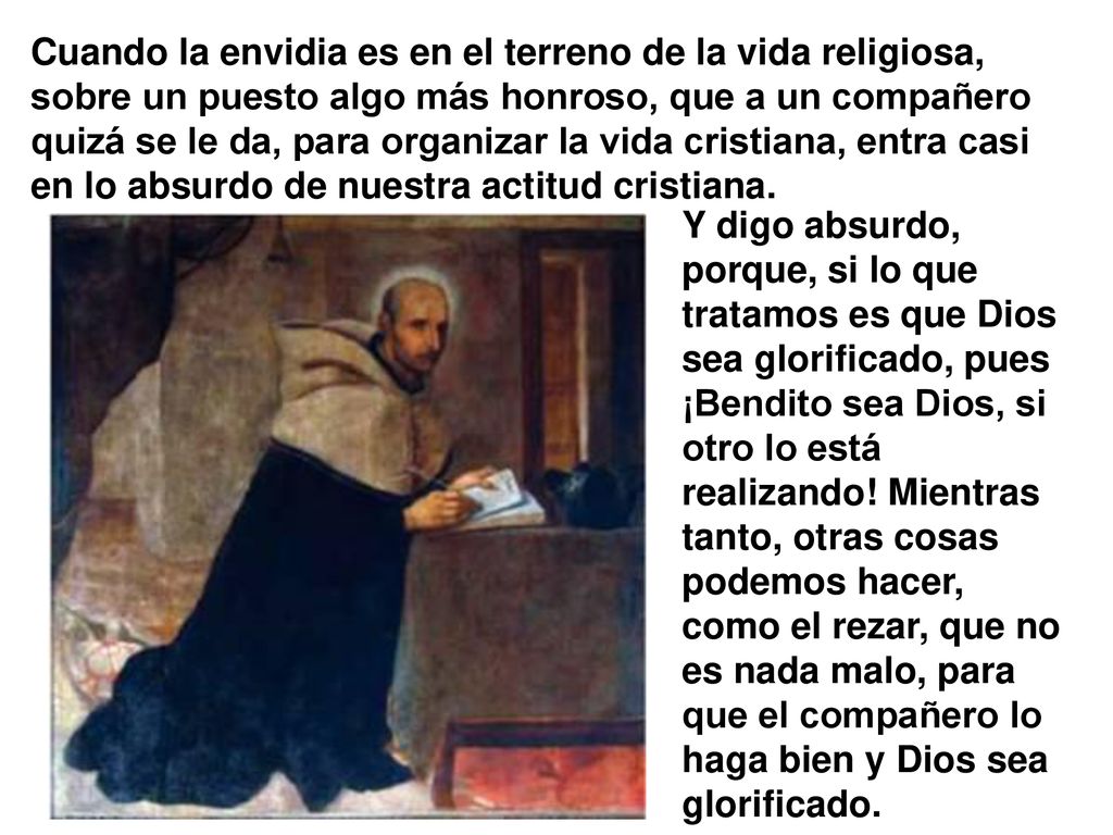 Cuando la envidia es en el terreno de la vida religiosa, sobre un puesto algo más honroso, que a un compañero quizá se le da, para organizar la vida cristiana, entra casi en lo absurdo de nuestra actitud cristiana.